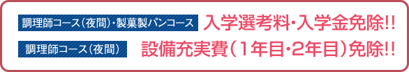 調理師コース（夜間）・製菓製パンコース:入学選考料・入学金免除!! 調理師コース（夜間）:設備充実費（1年目・2年目）免除！！